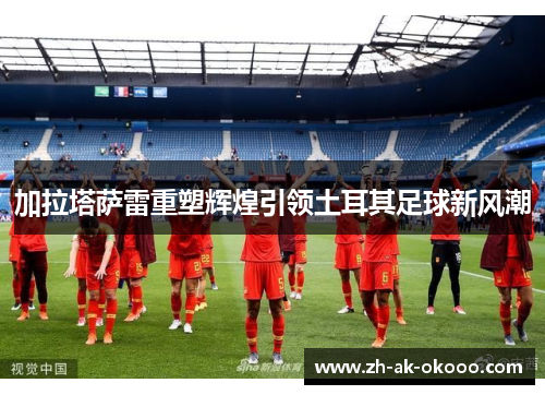 加拉塔萨雷重塑辉煌引领土耳其足球新风潮